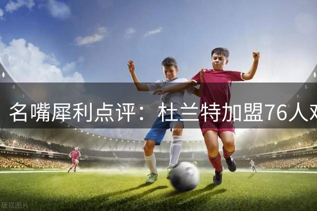 名嘴犀利点评：杜兰特加盟76人难复制勇士王朝奇迹