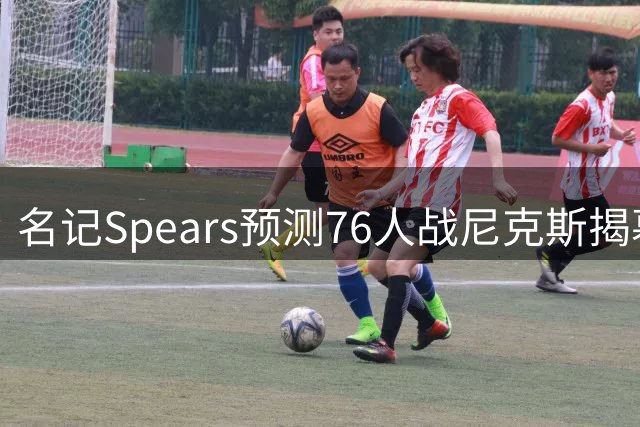 名记Spears预测76人战尼克斯揭幕战将引爆球市