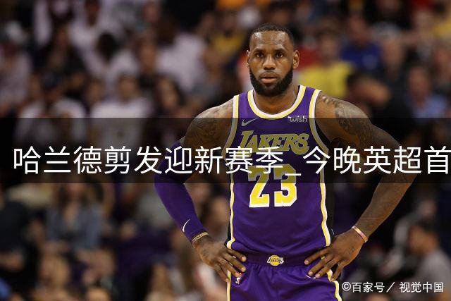 哈兰德剪发迎新赛季 今晚英超首秀引关注