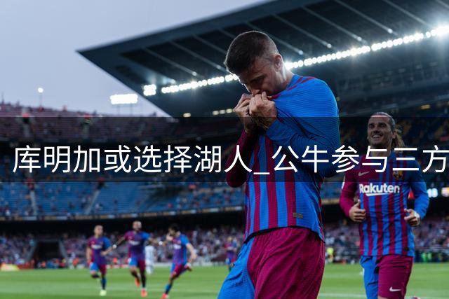 库明加或选择湖人 公牛参与三方交易谈判