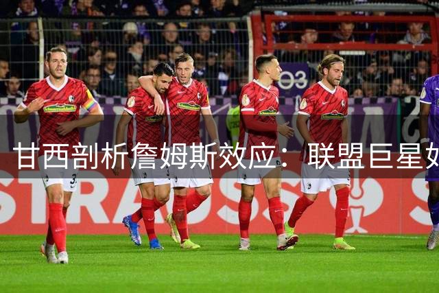 甘西剖析詹姆斯效应：联盟巨星如何激活76人全新体系