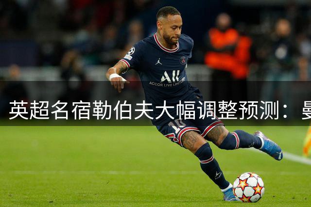 英超名宿勒伯夫大幅调整预测：曼城滑落至第五 阿森纳登顶在望