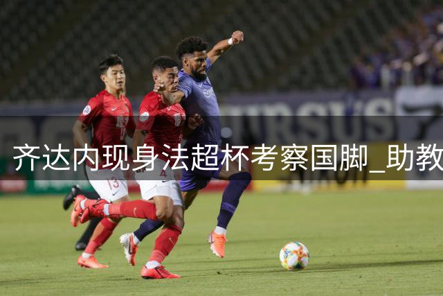 齐达内现身法超杯考察国脚 助教贝托尼随行观战